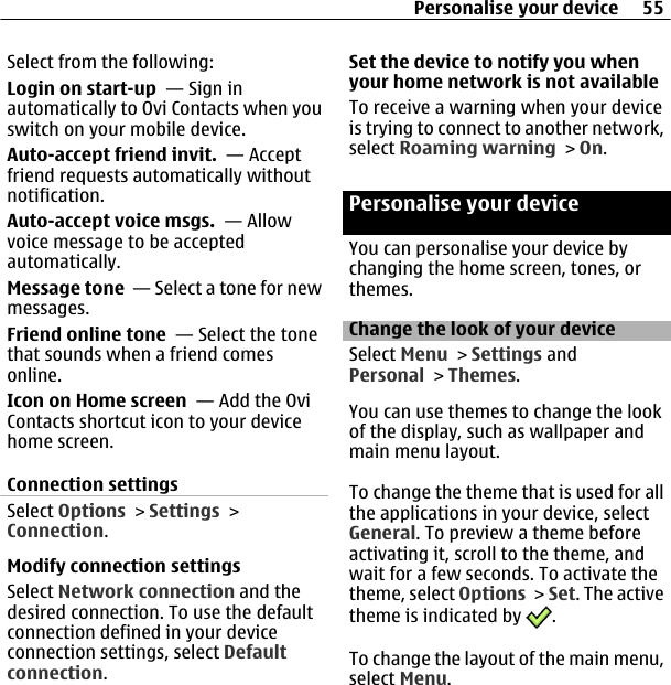 Select from the following:Login on start-up  — Sign inautomatically to Ovi Contacts when youswitch on your mobile device.Auto-accept friend invit.  — Acceptfriend requests automatically withoutnotification.Auto-accept voice msgs.  — Allowvoice message to be acceptedautomatically.Message tone  — Select a tone for newmessages.Friend online tone  — Select the tonethat sounds when a friend comesonline.Icon on Home screen  — Add the OviContacts shortcut icon to your devicehome screen.Connection settingsSelect Options &gt; Settings &gt;Connection.Modify connection settingsSelect Network connection and thedesired connection. To use the defaultconnection defined in your deviceconnection settings, select Defaultconnection.Set the device to notify you whenyour home network is not availableTo receive a warning when your deviceis trying to connect to another network,select Roaming warning &gt; On.Personalise your deviceYou can personalise your device bychanging the home screen, tones, orthemes.Change the look of your deviceSelect Menu &gt; Settings andPersonal &gt; Themes.You can use themes to change the lookof the display, such as wallpaper andmain menu layout.To change the theme that is used for allthe applications in your device, selectGeneral. To preview a theme beforeactivating it, scroll to the theme, andwait for a few seconds. To activate thetheme, select Options &gt; Set. The activetheme is indicated by  .To change the layout of the main menu,select Menu.Personalise your device 55