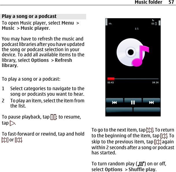 Play a song or a podcastTo open Music player, select Menu &gt;Music &gt; Music player.You may have to refresh the music andpodcast libraries after you have updatedthe song or podcast selection in yourdevice. To add all available items to thelibrary, select Options &gt; Refreshlibrary.To play a song or a podcast:1 Select categories to navigate to thesong or podcasts you want to hear.2 To play an item, select the item fromthe list.To pause playback, tap  ; to resume,tap  .To fast-forward or rewind, tap and hold or  .To go to the next item, tap  . To returnto the beginning of the item, tap  . Toskip to the previous item, tap   againwithin 2 seconds after a song or podcasthas started.To turn random play ( ) on or off,select Options &gt; Shuffle play.Music folder 57