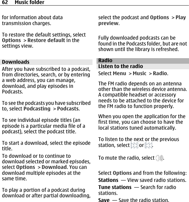 for information about datatransmission charges.To restore the default settings, selectOptions &gt; Restore default in thesettings view.DownloadsAfter you have subscribed to a podcast,from directories, search, or by enteringa web address, you can manage,download, and play episodes inPodcasts.To see the podcasts you have subscribedto, select Podcasting &gt; Podcasts.To see individual episode titles (anepisode is a particular media file of apodcast), select the podcast title.To start a download, select the episodetitle.To download or to continue todownload selected or marked episodes,select Options &gt; Download. You candownload multiple episodes at thesame time.To play a portion of a podcast duringdownload or after partial downloading,select the podcast and Options &gt; Playpreview.Fully downloaded podcasts can befound in the Podcasts folder, but are notshown until the library is refreshed.RadioListen to the radioSelect Menu &gt; Music &gt; Radio.The FM radio depends on an antennaother than the wireless device antenna.A compatible headset or accessoryneeds to be attached to the device forthe FM radio to function properly.When you open the application for thefirst time, you can choose to have thelocal stations tuned automatically.To listen to the next or the previousstation, select   or  .To mute the radio, select  .Select Options and from the following:Stations  — View saved radio stations.Tune stations  — Search for radiostations.Save  — Save the radio station.62 Music folder