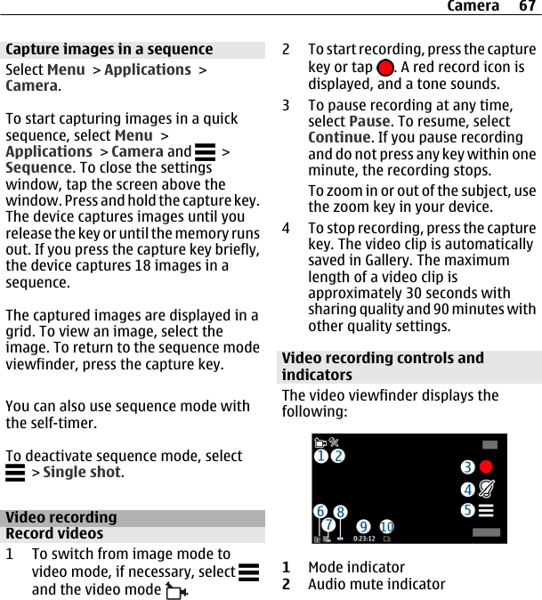 Capture images in a sequenceSelect Menu &gt; Applications &gt;Camera.To start capturing images in a quicksequence, select Menu &gt;Applications &gt; Camera and   &gt;Sequence. To close the settingswindow, tap the screen above thewindow. Press and hold the capture key.The device captures images until yourelease the key or until the memory runsout. If you press the capture key briefly,the device captures 18 images in asequence.The captured images are displayed in agrid. To view an image, select theimage. To return to the sequence modeviewfinder, press the capture key.You can also use sequence mode withthe self-timer.To deactivate sequence mode, select &gt; Single shot.Video recordingRecord videos1 To switch from image mode tovideo mode, if necessary, select and the video mode  .2 To start recording, press the capturekey or tap  . A red record icon isdisplayed, and a tone sounds.3 To pause recording at any time,select Pause. To resume, selectContinue. If you pause recordingand do not press any key within oneminute, the recording stops.To zoom in or out of the subject, usethe zoom key in your device.4 To stop recording, press the capturekey. The video clip is automaticallysaved in Gallery. The maximumlength of a video clip isapproximately 30 seconds withsharing quality and 90 minutes withother quality settings.Video recording controls andindicatorsThe video viewfinder displays thefollowing:1Mode indicator2Audio mute indicatorCamera 67