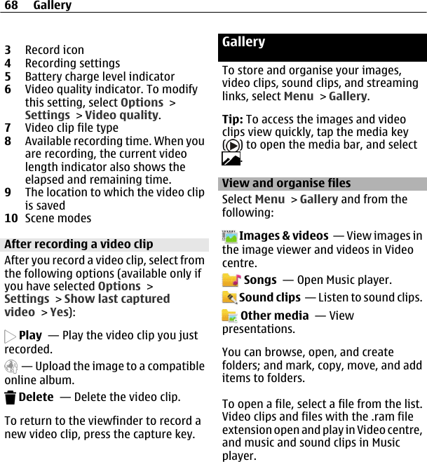 3Record icon4Recording settings5Battery charge level indicator6Video quality indicator. To modifythis setting, select Options &gt;Settings &gt; Video quality.7Video clip file type8Available recording time. When youare recording, the current videolength indicator also shows theelapsed and remaining time.9The location to which the video clipis saved10 Scene modesAfter recording a video clipAfter you record a video clip, select fromthe following options (available only ifyou have selected Options &gt;Settings &gt; Show last capturedvideo &gt; Yes): Play  — Play the video clip you justrecorded.  — Upload the image to a compatibleonline album. Delete  — Delete the video clip.To return to the viewfinder to record anew video clip, press the capture key.GalleryTo store and organise your images,video clips, sound clips, and streaminglinks, select Menu &gt; Gallery.Tip: To access the images and videoclips view quickly, tap the media key() to open the media bar, and select.View and organise filesSelect Menu &gt; Gallery and from thefollowing: Images &amp; videos  — View images inthe image viewer and videos in Videocentre. Songs  — Open Music player. Sound clips  — Listen to sound clips. Other media  — Viewpresentations.You can browse, open, and createfolders; and mark, copy, move, and additems to folders.To open a file, select a file from the list.Video clips and files with the .ram fileextension open and play in Video centre,and music and sound clips in Musicplayer.68 Gallery
