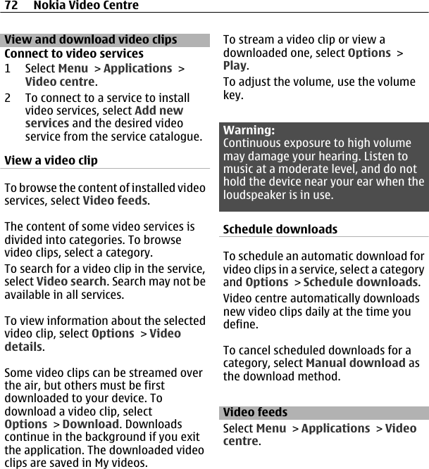 View and download video clipsConnect to video services1 Select Menu &gt; Applications &gt;Video centre.2 To connect to a service to installvideo services, select Add newservices and the desired videoservice from the service catalogue.View a video clipTo browse the content of installed videoservices, select Video feeds.The content of some video services isdivided into categories. To browsevideo clips, select a category.To search for a video clip in the service,select Video search. Search may not beavailable in all services.To view information about the selectedvideo clip, select Options &gt; Videodetails.Some video clips can be streamed overthe air, but others must be firstdownloaded to your device. Todownload a video clip, selectOptions &gt; Download. Downloadscontinue in the background if you exitthe application. The downloaded videoclips are saved in My videos.To stream a video clip or view adownloaded one, select Options &gt;Play.To adjust the volume, use the volumekey.Warning:Continuous exposure to high volumemay damage your hearing. Listen tomusic at a moderate level, and do nothold the device near your ear when theloudspeaker is in use.Schedule downloadsTo schedule an automatic download forvideo clips in a service, select a categoryand Options &gt; Schedule downloads.Video centre automatically downloadsnew video clips daily at the time youdefine.To cancel scheduled downloads for acategory, select Manual download asthe download method.Video feedsSelect Menu &gt; Applications &gt; Videocentre.72 Nokia Video Centre