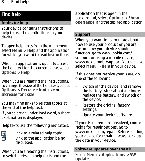 Find helpIn-device helpYour device contains instructions tohelp to use the applications in yourdevice.To open help texts from the main menu,select Menu &gt; Help and the applicationfor which you want to read instructions.When an application is open, to accessthe help text for the current view, selectOptions &gt; Help.When you are reading the instructions,to change the size of the help text, selectOptions &gt; Decrease font size orIncrease font size.You may find links to related topics atthe end of the help text.If you select an underlined word, a shortexplanation is displayed.Help texts use the following indicators:Link to a related help topic.Link to the application beingdiscussed.When you are reading the instructions,to switch between help texts and theapplication that is open in thebackground, select Options &gt; Showopen apps. and the desired application.SupportWhen you want to learn more abouthow to use your product or you areunsure how your device shouldfunction, go to www.nokia.com/support, or using a mobile device,www.nokia.mobi/support. You can alsoselect Menu &gt; Help in your device.If this does not resolve your issue, doone of the following:•Switch off the device, and removethe battery. After about a minute,replace the battery, and switch onthe device.•Restore the original factorysettings.•Update your device software.If your issue remains unsolved, contactNokia for repair options. Go towww.nokia.com/repair. Before sendingyour device for repair, always back upthe data in your device.Software updates over the airSelect Menu &gt; Applications &gt; SWupdate.8Find help