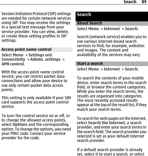 Session Initiation Protocol (SIP) settingsare needed for certain network servicesusing SIP. You may receive the settingsin a special text message from yourservice provider. You can view, delete,or create these setting profiles in SIPsettings.Access point name controlSelect Menu &gt; Settings andConnectivity &gt; Admin. settings &gt;APN control.With the access point name controlservice, you can restrict packet dataconnections and allow your device touse only certain packet data accesspoints.This setting is only available if your SIMcard supports the access point controlservice.To turn the control service on or off, orto change the allowed access points,select Options and the correspondingoption. To change the options, you needyour PIN2 code. Contact your serviceprovider for the code.SearchAbout SearchSelect Menu &gt; Internet &gt; Search.Search (network service) enables you touse various internet-based searchservices to find, for example, websitesand images. The content andavailability of the services may vary.Start a searchSelect Menu &gt; Internet &gt; Search.To search the contents of your mobiledevice, enter search terms in the searchfield, or browse the content categories.While you enter the search terms, theresults are organised into categories.The most recently accessed resultsappear at the top of the result list, if theymatch your search terms.To search for web pages on the internet,select Search the Internet, a searchprovider, and enter your search terms inthe search field. The search provider youselected is set as your default internetsearch provider.If a default search provider is alreadyset, select it to start a search, or selectSearch 89