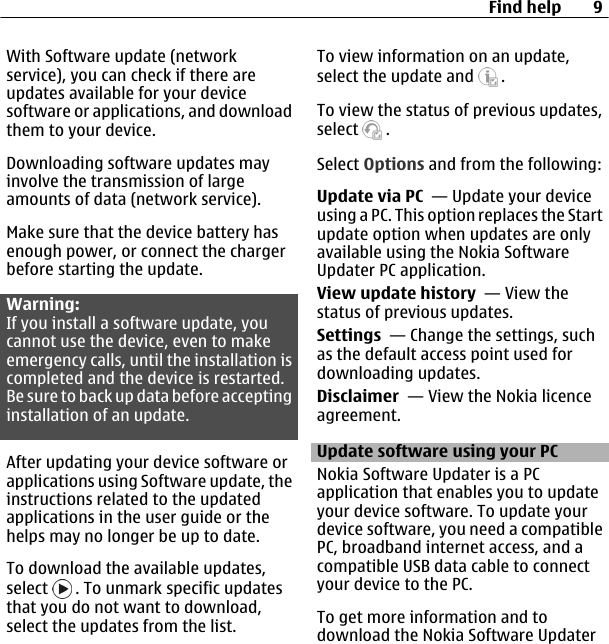 With Software update (networkservice), you can check if there areupdates available for your devicesoftware or applications, and downloadthem to your device.Downloading software updates mayinvolve the transmission of largeamounts of data (network service).Make sure that the device battery hasenough power, or connect the chargerbefore starting the update.Warning:If you install a software update, youcannot use the device, even to makeemergency calls, until the installation iscompleted and the device is restarted.Be sure to back up data before acceptinginstallation of an update.After updating your device software orapplications using Software update, theinstructions related to the updatedapplications in the user guide or thehelps may no longer be up to date.To download the available updates,select   . To unmark specific updatesthat you do not want to download,select the updates from the list.To view information on an update,select the update and   .To view the status of previous updates,select   .Select Options and from the following:Update via PC  — Update your deviceusing a PC. This option replaces the Startupdate option when updates are onlyavailable using the Nokia SoftwareUpdater PC application.View update history  — View thestatus of previous updates.Settings  — Change the settings, suchas the default access point used fordownloading updates.Disclaimer  — View the Nokia licenceagreement.Update software using your PCNokia Software Updater is a PCapplication that enables you to updateyour device software. To update yourdevice software, you need a compatiblePC, broadband internet access, and acompatible USB data cable to connectyour device to the PC.To get more information and todownload the Nokia Software UpdaterFind help 9