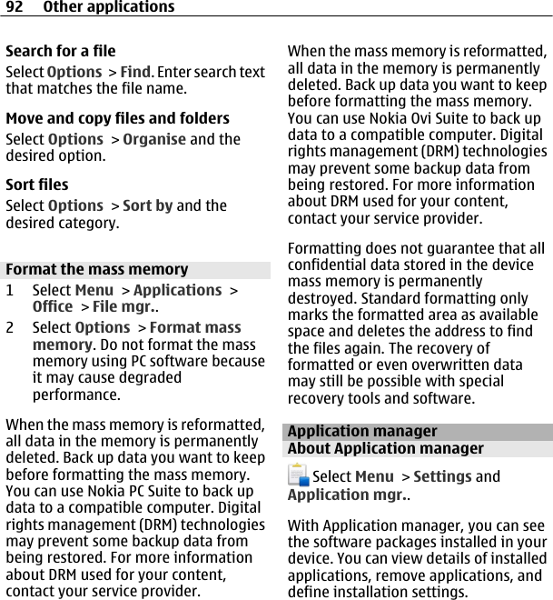 Search for a fileSelect Options &gt;  Find. Enter search textthat matches the file name.Move and copy files and foldersSelect Options &gt; Organise and thedesired option.Sort filesSelect Options &gt; Sort by and thedesired category.Format the mass memory1 Select Menu &gt; Applications &gt;Office &gt; File mgr..2 Select Options &gt; Format massmemory. Do not format the massmemory using PC software becauseit may cause degradedperformance.When the mass memory is reformatted,all data in the memory is permanentlydeleted. Back up data you want to keepbefore formatting the mass memory.You can use Nokia PC Suite to back updata to a compatible computer. Digitalrights management (DRM) technologiesmay prevent some backup data frombeing restored. For more informationabout DRM used for your content,contact your service provider.When the mass memory is reformatted,all data in the memory is permanentlydeleted. Back up data you want to keepbefore formatting the mass memory.You can use Nokia Ovi Suite to back updata to a compatible computer. Digitalrights management (DRM) technologiesmay prevent some backup data frombeing restored. For more informationabout DRM used for your content,contact your service provider.Formatting does not guarantee that allconfidential data stored in the devicemass memory is permanentlydestroyed. Standard formatting onlymarks the formatted area as availablespace and deletes the address to findthe files again. The recovery offormatted or even overwritten datamay still be possible with specialrecovery tools and software.Application managerAbout Application manager Select Menu &gt; Settings andApplication mgr..With Application manager, you can seethe software packages installed in yourdevice. You can view details of installedapplications, remove applications, anddefine installation settings.92 Other applications