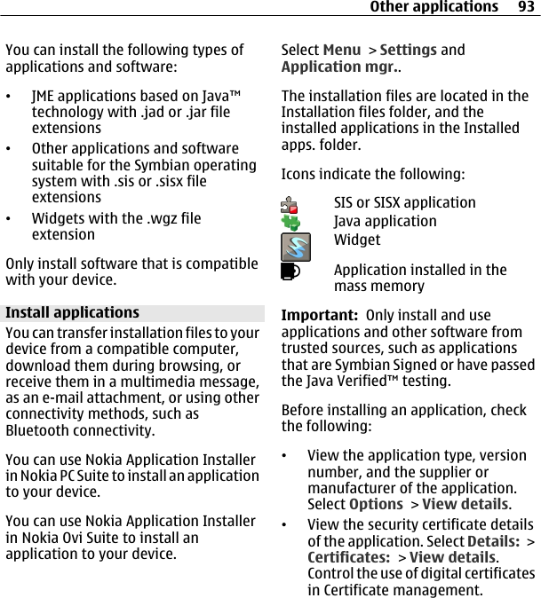 You can install the following types ofapplications and software:•JME applications based on Java™technology with .jad or .jar fileextensions•Other applications and softwaresuitable for the Symbian operatingsystem with .sis or .sisx fileextensions•Widgets with the .wgz fileextensionOnly install software that is compatiblewith your device.Install applicationsYou can transfer installation files to yourdevice from a compatible computer,download them during browsing, orreceive them in a multimedia message,as an e-mail attachment, or using otherconnectivity methods, such asBluetooth connectivity.You can use Nokia Application Installerin Nokia PC Suite to install an applicationto your device.You can use Nokia Application Installerin Nokia Ovi Suite to install anapplication to your device.Select Menu &gt; Settings andApplication mgr..The installation files are located in theInstallation files folder, and theinstalled applications in the Installedapps. folder.Icons indicate the following:SIS or SISX applicationJava applicationWidgetApplication installed in themass memoryImportant:  Only install and useapplications and other software fromtrusted sources, such as applicationsthat are Symbian Signed or have passedthe Java Verified™ testing.Before installing an application, checkthe following:•View the application type, versionnumber, and the supplier ormanufacturer of the application.Select Options &gt; View details.•View the security certificate detailsof the application. Select Details: &gt;Certificates: &gt; View details.Control the use of digital certificatesin Certificate management.Other applications 93