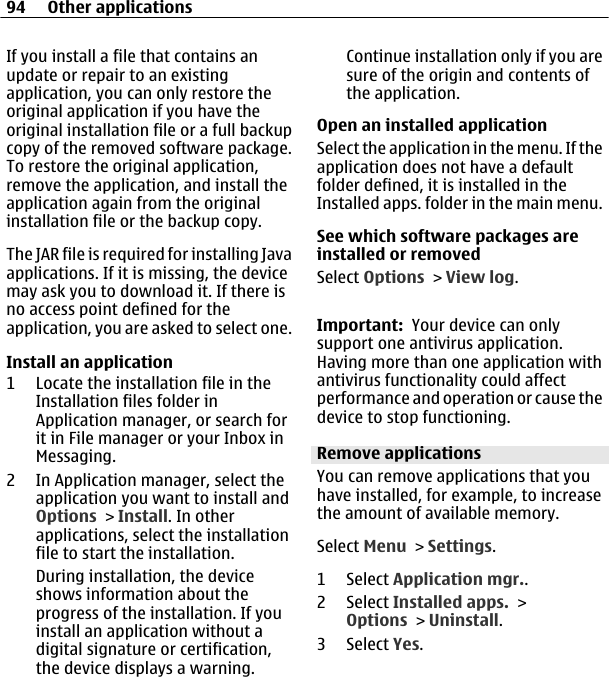 If you install a file that contains anupdate or repair to an existingapplication, you can only restore theoriginal application if you have theoriginal installation file or a full backupcopy of the removed software package.To restore the original application,remove the application, and install theapplication again from the originalinstallation file or the backup copy.The JAR file is required for installing Javaapplications. If it is missing, the devicemay ask you to download it. If there isno access point defined for theapplication, you are asked to select one.Install an application1 Locate the installation file in theInstallation files folder inApplication manager, or search forit in File manager or your Inbox inMessaging.2 In Application manager, select theapplication you want to install andOptions &gt; Install. In otherapplications, select the installationfile to start the installation.During installation, the deviceshows information about theprogress of the installation. If youinstall an application without adigital signature or certification,the device displays a warning.Continue installation only if you aresure of the origin and contents ofthe application.Open an installed applicationSelect the application in the menu. If theapplication does not have a defaultfolder defined, it is installed in theInstalled apps. folder in the main menu.See which software packages areinstalled or removedSelect Options &gt; View log.Important:  Your device can onlysupport one antivirus application.Having more than one application withantivirus functionality could affectperformance and operation or cause thedevice to stop functioning.Remove applicationsYou can remove applications that youhave installed, for example, to increasethe amount of available memory.Select Menu &gt; Settings.1 Select Application mgr..2 Select Installed apps. &gt;Options &gt; Uninstall.3 Select Yes.94 Other applications