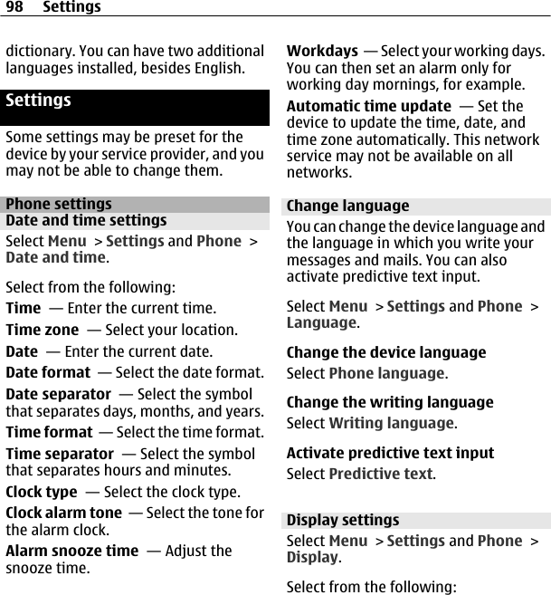 dictionary. You can have two additionallanguages installed, besides English.SettingsSome settings may be preset for thedevice by your service provider, and youmay not be able to change them.Phone settingsDate and time settingsSelect Menu &gt; Settings and Phone &gt;Date and time.Select from the following:Time  — Enter the current time.Time zone  — Select your location.Date  — Enter the current date.Date format  — Select the date format.Date separator  — Select the symbolthat separates days, months, and years.Time format  — Select the time format.Time separator  — Select the symbolthat separates hours and minutes.Clock type  — Select the clock type.Clock alarm tone  — Select the tone forthe alarm clock.Alarm snooze time  — Adjust thesnooze time.Workdays  — Select your working days.You can then set an alarm only forworking day mornings, for example.Automatic time update  — Set thedevice to update the time, date, andtime zone automatically. This networkservice may not be available on allnetworks.Change languageYou can change the device language andthe language in which you write yourmessages and mails. You can alsoactivate predictive text input.Select Menu &gt; Settings and Phone &gt;Language.Change the device languageSelect Phone language.Change the writing languageSelect Writing language.Activate predictive text inputSelect Predictive text.Display settingsSelect Menu &gt; Settings and Phone &gt;Display.Select from the following:98 Settings