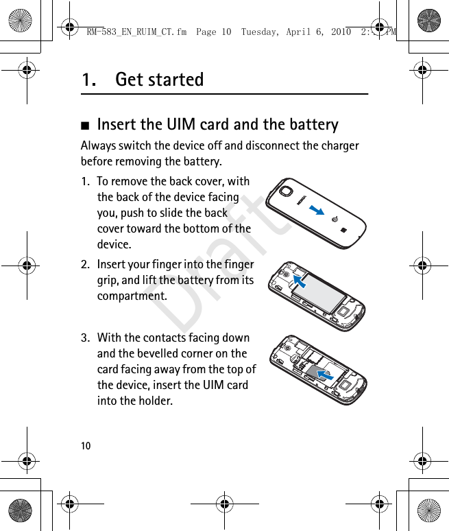 101. Get started■Insert the UIM card and the battery Always switch the device off and disconnect the charger before removing the battery.1. To remove the back cover, with the back of the device facing you, push to slide the back cover toward the bottom of the device.2. Insert your finger into the finger grip, and lift the battery from its compartment.3. With the contacts facing down and the bevelled corner on the card facing away from the top of the device, insert the UIM card into the holder.RM-583_EN_RUIM_CT.fm  Page 10  Tuesday, April 6, 2010  2:48 PMDraft