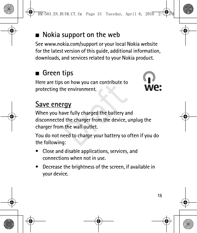 15■Nokia support on the webSee www.nokia.com/support or your local Nokia website for the latest version of this guide, additional information, downloads, and services related to your Nokia product.■Green tipsHere are tips on how you can contribute to protecting the environment.Save energyWhen you have fully charged the battery and disconnected the charger from the device, unplug the charger from the wall outlet.You do not need to charge your battery so often if you do the following:• Close and disable applications, services, and connections when not in use.• Decrease the brightness of the screen, if available in your device.RM-583_EN_RUIM_CT.fm  Page 15  Tuesday, April 6, 2010  2:48 PMDraft
