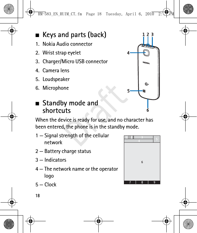 18■Keys and parts (back)1. Nokia Audio connector2. Wrist strap eyelet3. Charger/Micro USB connector4. Camera lens5. Loudspeaker6. Microphone■Standby mode and shortcutsWhen the device is ready for use, and no character has been entered, the phone is in the standby mode.1 — Signal strength of the cellular network 2 — Battery charge status3 — Indicators4 — The network name or the operator logo5 — ClockRM-583_EN_RUIM_CT.fm  Page 18  Tuesday, April 6, 2010  2:48 PMDraft