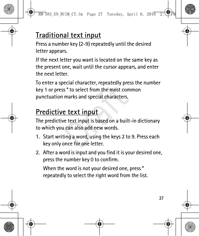 27Traditional text inputPress a number key (2-9) repeatedly until the desired letter appears.If the next letter you want is located on the same key as the present one, wait until the cursor appears, and enter the next letter.To enter a special character, repeatedly press the number key 1 or press * to select from the most common punctuation marks and special characters.Predictive text inputThe predictive text input is based on a built-in dictionary to which you can also add new words.1. Start writing a word, using the keys 2 to 9. Press each key only once for one letter. 2. After a word is input and you find it is your desired one, press the number key 0 to confirm.When the word is not your desired one, press * repeatedly to select the right word from the list.RM-583_EN_RUIM_CT.fm  Page 27  Tuesday, April 6, 2010  2:48 PMDraft