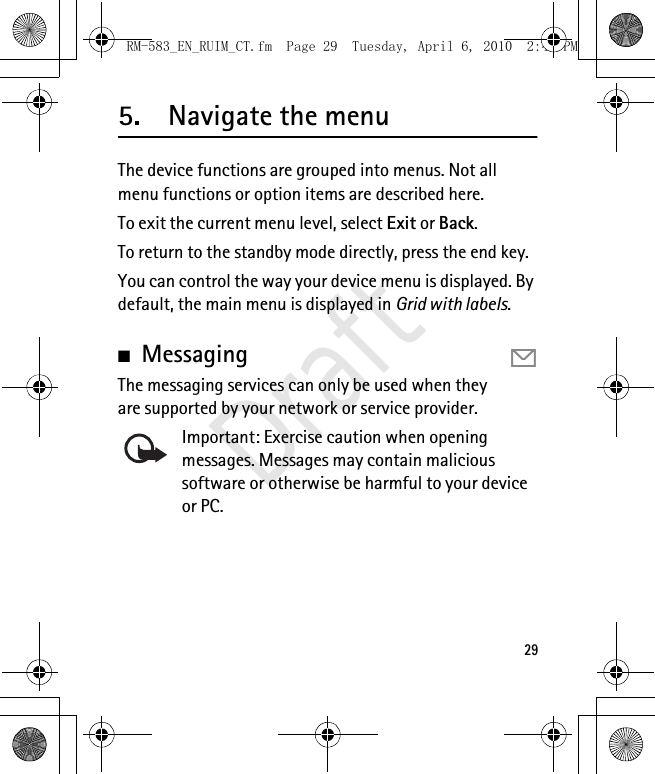 295. Navigate the menuThe device functions are grouped into menus. Not all menu functions or option items are described here. To exit the current menu level, select Exit or Back.To return to the standby mode directly, press the end key.You can control the way your device menu is displayed. By default, the main menu is displayed in Grid with labels.■MessagingThe messaging services can only be used when they are supported by your network or service provider.Important: Exercise caution when opening messages. Messages may contain malicious software or otherwise be harmful to your device or PC.RM-583_EN_RUIM_CT.fm  Page 29  Tuesday, April 6, 2010  2:48 PMDraft