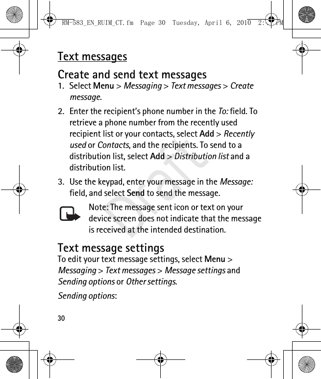 30Text messagesCreate and send text messages1. Select Menu &gt; Messaging &gt; Text messages &gt; Create message.2. Enter the recipient’s phone number in the To: field. To retrieve a phone number from the recently used recipient list or your contacts, select Add &gt; Recently used or Contacts, and the recipients. To send to a distribution list, select Add &gt; Distribution list and a distribution list.3. Use the keypad, enter your message in the Message: field, and select Send to send the message.Note: The message sent icon or text on your device screen does not indicate that the message is received at the intended destination.Text message settingsTo edit your text message settings, select Menu &gt; Messaging &gt; Text messages &gt; Message settings and Sending options or Other settings.Sending options: RM-583_EN_RUIM_CT.fm  Page 30  Tuesday, April 6, 2010  2:48 PMDraft