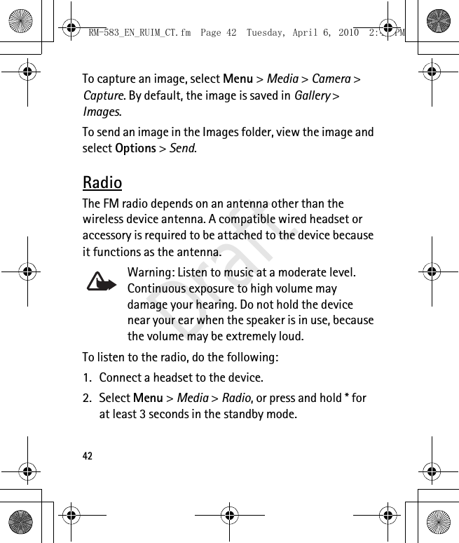 42To capture an image, select Menu &gt; Media &gt; Camera &gt; Capture. By default, the image is saved in Gallery &gt; Images. To send an image in the Images folder, view the image and select Options &gt; Send.RadioThe FM radio depends on an antenna other than the wireless device antenna. A compatible wired headset or accessory is required to be attached to the device because it functions as the antenna.Warning: Listen to music at a moderate level. Continuous exposure to high volume may damage your hearing. Do not hold the device near your ear when the speaker is in use, because the volume may be extremely loud.To listen to the radio, do the following:1. Connect a headset to the device.2. Select Menu &gt; Media &gt; Radio, or press and hold * for at least 3 seconds in the standby mode. RM-583_EN_RUIM_CT.fm  Page 42  Tuesday, April 6, 2010  2:48 PMDraft
