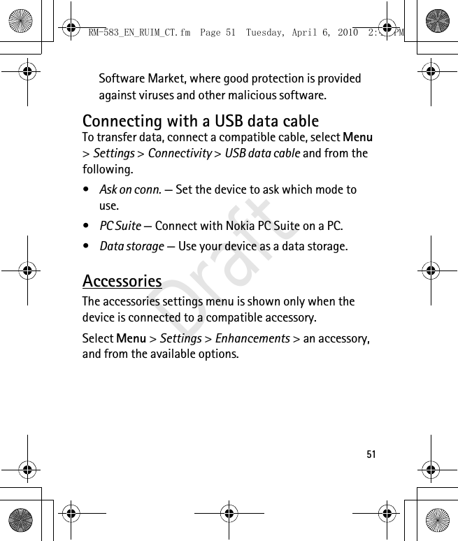 51Software Market, where good protection is provided against viruses and other malicious software.Connecting with a USB data cableTo transfer data, connect a compatible cable, select Menu &gt; Settings &gt; Connectivity &gt; USB data cable and from the following.•Ask on conn. — Set the device to ask which mode to use.•PC Suite — Connect with Nokia PC Suite on a PC.•Data storage — Use your device as a data storage.AccessoriesThe accessories settings menu is shown only when the device is connected to a compatible accessory.Select Menu &gt; Settings &gt; Enhancements &gt; an accessory, and from the available options.RM-583_EN_RUIM_CT.fm  Page 51  Tuesday, April 6, 2010  2:48 PMDraft