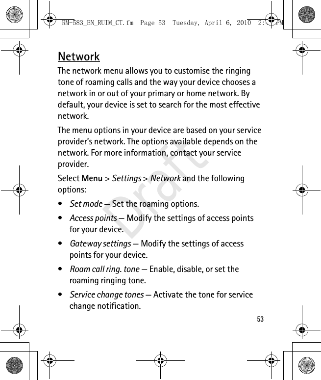 53NetworkThe network menu allows you to customise the ringing tone of roaming calls and the way your device chooses a network in or out of your primary or home network. By default, your device is set to search for the most effective network. The menu options in your device are based on your service provider’s network. The options available depends on the network. For more information, contact your service provider.Select Menu &gt; Settings &gt; Network and the following options:•Set mode — Set the roaming options.•Access points — Modify the settings of access points for your device.•Gateway settings — Modify the settings of access points for your device.•Roam call ring. tone — Enable, disable, or set the roaming ringing tone.•Service change tones — Activate the tone for service change notification.RM-583_EN_RUIM_CT.fm  Page 53  Tuesday, April 6, 2010  2:48 PMDraft