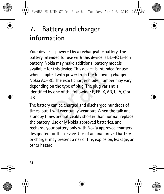647. Battery and charger informationYour device is powered by a rechargeable battery. The battery intended for use with this device is BL–4C Li–Ion battery. Nokia may make additional battery models available for this device. This device is intended for use when supplied with power from the following chargers: Nokia AC–8C. The exact charger model number may vary depending on the type of plug. The plug variant is identified by one of the following: E, EB, X, AR, U, A, C or UB.The battery can be charged and discharged hundreds of times, but it will eventually wear out. When the talk and standby times are noticeably shorter than normal, replace the battery. Use only Nokia approved batteries, and recharge your battery only with Nokia approved chargers designated for this device. Use of an unapproved battery or charger may present a risk of fire, explosion, leakage, or other hazard. RM-583_EN_RUIM_CT.fm  Page 64  Tuesday, April 6, 2010  2:48 PMDraft