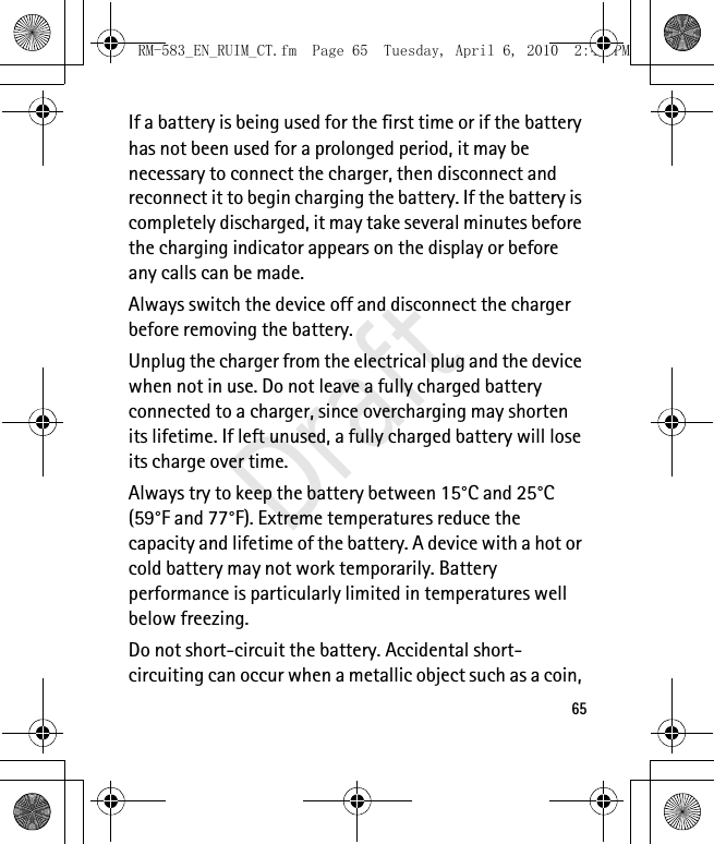 65If a battery is being used for the first time or if the battery has not been used for a prolonged period, it may be necessary to connect the charger, then disconnect and reconnect it to begin charging the battery. If the battery is completely discharged, it may take several minutes before the charging indicator appears on the display or before any calls can be made.Always switch the device off and disconnect the charger before removing the battery.Unplug the charger from the electrical plug and the device when not in use. Do not leave a fully charged battery connected to a charger, since overcharging may shorten its lifetime. If left unused, a fully charged battery will lose its charge over time.Always try to keep the battery between 15°C and 25°C (59°F and 77°F). Extreme temperatures reduce the capacity and lifetime of the battery. A device with a hot or cold battery may not work temporarily. Battery performance is particularly limited in temperatures well below freezing.Do not short-circuit the battery. Accidental short-circuiting can occur when a metallic object such as a coin, RM-583_EN_RUIM_CT.fm  Page 65  Tuesday, April 6, 2010  2:48 PMDraft