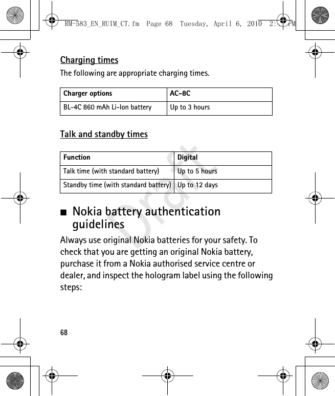 68Charging timesThe following are appropriate charging times.Talk and standby times■Nokia battery authentication guidelinesAlways use original Nokia batteries for your safety. To check that you are getting an original Nokia battery, purchase it from a Nokia authorised service centre or dealer, and inspect the hologram label using the following steps:Charger options AC-8CBL-4C 860 mAh Li-Ion battery Up to 3 hoursFunction DigitalTalk time (with standard battery) Up to 5 hours Standby time (with standard battery) Up to 12 daysRM-583_EN_RUIM_CT.fm  Page 68  Tuesday, April 6, 2010  2:48 PMDraft