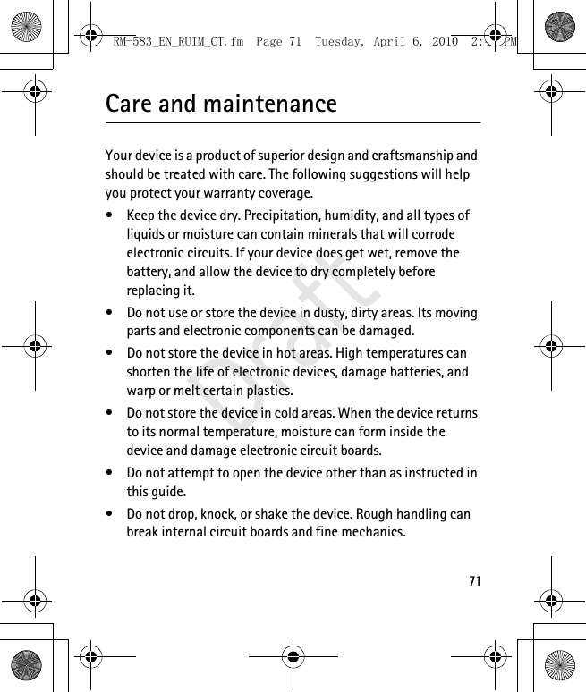 71Care and maintenanceYour device is a product of superior design and craftsmanship and should be treated with care. The following suggestions will help you protect your warranty coverage.• Keep the device dry. Precipitation, humidity, and all types of liquids or moisture can contain minerals that will corrode electronic circuits. If your device does get wet, remove the battery, and allow the device to dry completely before replacing it.• Do not use or store the device in dusty, dirty areas. Its moving parts and electronic components can be damaged.• Do not store the device in hot areas. High temperatures can shorten the life of electronic devices, damage batteries, and warp or melt certain plastics.• Do not store the device in cold areas. When the device returns to its normal temperature, moisture can form inside the device and damage electronic circuit boards.• Do not attempt to open the device other than as instructed in this guide.• Do not drop, knock, or shake the device. Rough handling can break internal circuit boards and fine mechanics.RM-583_EN_RUIM_CT.fm  Page 71  Tuesday, April 6, 2010  2:48 PMDraft