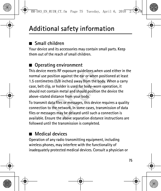 75Additional safety information■Small childrenYour device and its accessories may contain small parts. Keep them out of the reach of small children.■Operating environmentThis device meets RF exposure guidelines when used either in the normal use position against the ear or when positioned at least 1.5 centimetres (5/8 inches) away from the body. When a carry case, belt clip, or holder is used for body-worn operation, it should not contain metal and should position the device the above-stated distance from your body.To transmit data files or messages, this device requires a quality connection to the network. In some cases, transmission of data files or messages may be delayed until such a connection is available. Ensure the above separation distance instructions are followed until the transmission is completed.■Medical devicesOperation of any radio transmitting equipment, including wireless phones, may interfere with the functionality of inadequately protected medical devices. Consult a physician or RM-583_EN_RUIM_CT.fm  Page 75  Tuesday, April 6, 2010  2:48 PMDraft
