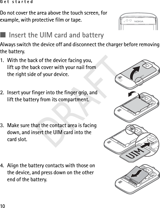 Get started10Do not cover the area above the touch screen, for example, with protective film or tape. ■Insert the UIM card and batteryAlways switch the device off and disconnect the charger before removing the battery.1. With the back of the device facing you, lift up the back cover with your nail from the right side of your device.2. Insert your finger into the finger grip, and lift the battery from its compartment.3. Make sure that the contact area is facing down, and insert the UIM card into the card slot.4. Align the battery contacts with those on the device, and press down on the other end of the battery.DRAFT
