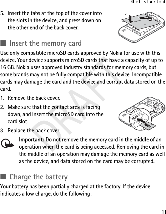 Get started115. Insert the tabs at the top of the cover into the slots in the device, and press down on the other end of the back cover. ■Insert the memory cardUse only compatible microSD cards approved by Nokia for use with this device. Your device supports microSD cards that have a capacity of up to 16 GB. Nokia uses approved industry standards for memory cards, but some brands may not be fully compatible with this device. Incompatible cards may damage the card and the device and corrupt data stored on the card.1. Remove the back cover.2. Make sure that the contact area is facing down, and insert the microSD card into the card slot.3. Replace the back cover.Important: Do not remove the memory card in the middle of an operation when the card is being accessed. Removing the card in the middle of an operation may damage the memory card as well as the device, and data stored on the card may be corrupted.■Charge the batteryYour battery has been partially charged at the factory. If the device indicates a low charge, do the following:DRAFT