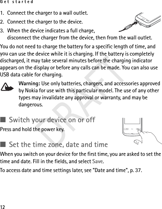 Get started121. Connect the charger to a wall outlet.2. Connect the charger to the device. 3. When the device indicates a full charge, disconnect the charger from the device, then from the wall outlet. You do not need to charge the battery for a specific length of time, and you can use the device while it is charging. If the battery is completely discharged, it may take several minutes before the charging indicator appears on the display or before any calls can be made. You can also use USB data cable for charging.Warning: Use only batteries, chargers, and accessories approved by Nokia for use with this particular model. The use of any other types may invalidate any approval or warranty, and may be dangerous.■Switch your device on or offPress and hold the power key.■Set the time zone, date and timeWhen you switch on your device for the first time, you are asked to set the time and date. Fill in the fields, and select Save.To access date and time settings later, see &quot;Date and time&quot;, p. 37. DRAFT