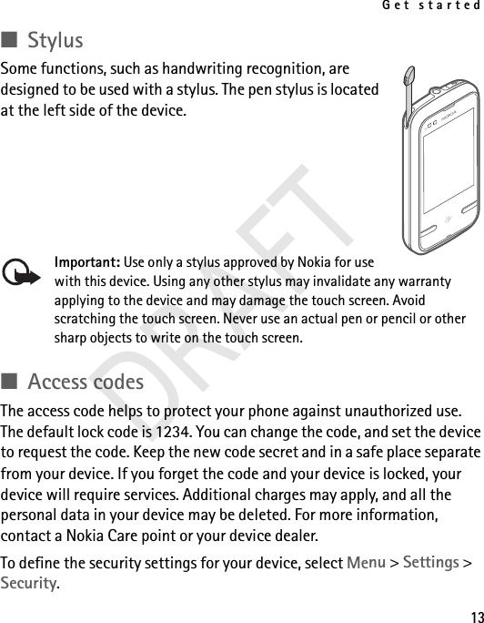 Get started13■StylusSome functions, such as handwriting recognition, are designed to be used with a stylus. The pen stylus is located at the left side of the device.Important: Use only a stylus approved by Nokia for use with this device. Using any other stylus may invalidate any warranty applying to the device and may damage the touch screen. Avoid scratching the touch screen. Never use an actual pen or pencil or other sharp objects to write on the touch screen.■Access codesThe access code helps to protect your phone against unauthorized use. The default lock code is 1234. You can change the code, and set the device to request the code. Keep the new code secret and in a safe place separate from your device. If you forget the code and your device is locked, your device will require services. Additional charges may apply, and all the personal data in your device may be deleted. For more information, contact a Nokia Care point or your device dealer.To define the security settings for your device, select Menu &gt; Settings &gt; Security.DRAFT