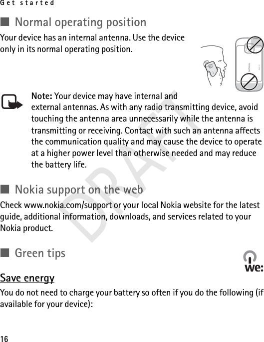 Get started16■Normal operating positionYour device has an internal antenna. Use the device only in its normal operating position.Note: Your device may have internal and external antennas. As with any radio transmitting device, avoid touching the antenna area unnecessarily while the antenna is transmitting or receiving. Contact with such an antenna affects the communication quality and may cause the device to operate at a higher power level than otherwise needed and may reduce the battery life.■Nokia support on the webCheck www.nokia.com/support or your local Nokia website for the latest guide, additional information, downloads, and services related to your Nokia product.■Green tipsSave energyYou do not need to charge your battery so often if you do the following (if available for your device):DRAFT