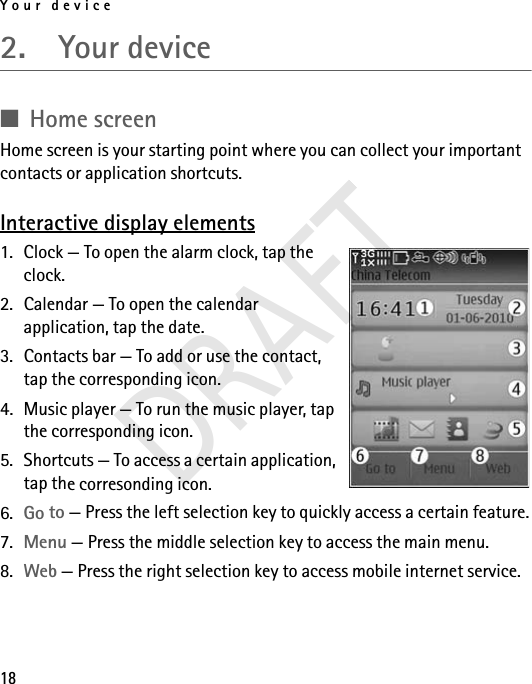 Your device182.  Your device■Home screenHome screen is your starting point where you can collect your important contacts or application shortcuts. Interactive display elements1. Clock — To open the alarm clock, tap the clock.2. Calendar — To open the calendar application, tap the date.3. Contacts bar — To add or use the contact, tap the corresponding icon.4. Music player — To run the music player, tap the corresponding icon.5. Shortcuts — To access a certain application, tap the corresonding icon.6. Go to — Press the left selection key to quickly access a certain feature.7. Menu — Press the middle selection key to access the main menu.8. Web — Press the right selection key to access mobile internet service.DRAFT