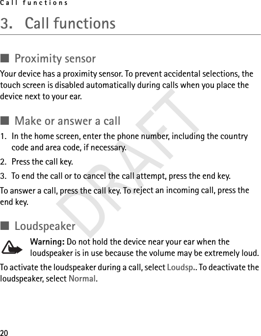 Call functions203. Call functions■Proximity sensorYour device has a proximity sensor. To prevent accidental selections, the touch screen is disabled automatically during calls when you place the device next to your ear.■Make or answer a call1. In the home screen, enter the phone number, including the country code and area code, if necessary.2. Press the call key.3. To end the call or to cancel the call attempt, press the end key.To answer a call, press the call key. To reject an incoming call, press the end key.■LoudspeakerWarning: Do not hold the device near your ear when the loudspeaker is in use because the volume may be extremely loud.To activate the loudspeaker during a call, select Loudsp.. To deactivate the loudspeaker, select Normal. DRAFT