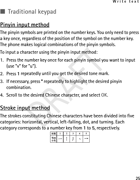 Write text25■Traditional keypadPinyin input methodThe pinyin symbols are printed on the number keys. You only need to press a key once, regardless of the position of the symbol on the number key. The phone makes logical combinations of the pinyin symbols. To input a character using the pinyin input method:1. Press the number key once for each pinyin symbol you want to input (use &quot;v&quot; for &quot;u&quot;).2. Press 1 repeatedly until you get the desired tone mark.3. If necessary, press * repeatedly to highlight the desired pinyin combination.4. Scroll to the desired Chinese character, and select OK.Stroke input methodThe strokes constituting Chinese characters have been divided into five categories: horizontal, vertical, left-falling, dot, and turning. Each category corresponds to a number key from 1 to 5, respectively. DRAFT