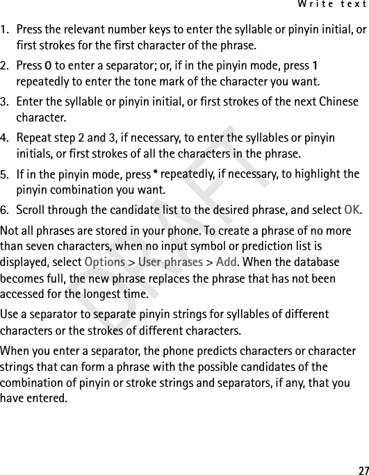 Write text271. Press the relevant number keys to enter the syllable or pinyin initial, or first strokes for the first character of the phrase.2. Press 0 to enter a separator; or, if in the pinyin mode, press 1 repeatedly to enter the tone mark of the character you want.3. Enter the syllable or pinyin initial, or first strokes of the next Chinese character.4. Repeat step 2 and 3, if necessary, to enter the syllables or pinyin initials, or first strokes of all the characters in the phrase.5. If in the pinyin mode, press * repeatedly, if necessary, to highlight the pinyin combination you want.6. Scroll through the candidate list to the desired phrase, and select OK.Not all phrases are stored in your phone. To create a phrase of no more than seven characters, when no input symbol or prediction list is displayed, select Options &gt; User phrases &gt; Add. When the database becomes full, the new phrase replaces the phrase that has not been accessed for the longest time.Use a separator to separate pinyin strings for syllables of different characters or the strokes of different characters.When you enter a separator, the phone predicts characters or character strings that can form a phrase with the possible candidates of the combination of pinyin or stroke strings and separators, if any, that you have entered.DRAFT