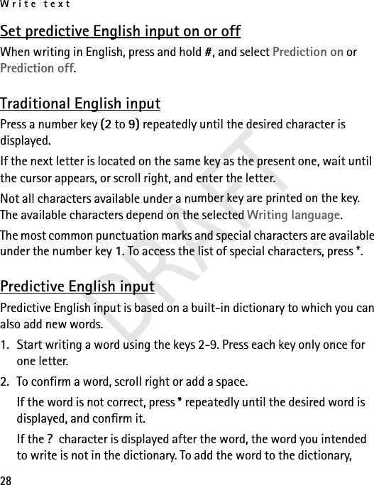 Write text28Set predictive English input on or offWhen writing in English, press and hold #, and select Prediction on or Prediction off. Traditional English inputPress a number key (2 to 9) repeatedly until the desired character is displayed.If the next letter is located on the same key as the present one, wait until the cursor appears, or scroll right, and enter the letter.Not all characters available under a number key are printed on the key. The available characters depend on the selected Writing language. The most common punctuation marks and special characters are available under the number key 1. To access the list of special characters, press *.Predictive English inputPredictive English input is based on a built-in dictionary to which you can also add new words.1. Start writing a word using the keys 2-9. Press each key only once for one letter.2. To confirm a word, scroll right or add a space. If the word is not correct, press * repeatedly until the desired word is displayed, and confirm it.If the ?  character is displayed after the word, the word you intended to write is not in the dictionary. To add the word to the dictionary, DRAFT