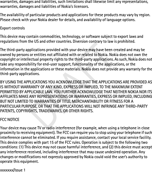 warranties, damages and liabilities, such limitations shall likewise limit any representations, warranties, damages and liabilities of Nokia’s licensors.The availability of particular products and applications for these products may vary by region. Please check with your Nokia dealer for details, and availability of language options.Export controlsThis device may contain commodities, technology, or software subject to export laws and regulations from the US and other countries. Diversion contrary to law is prohibited.The third-party applications provided with your device may have been created and may be owned by persons or entities not affiliated with or related to Nokia. Nokia does not own the copyright or intellectual property rights to the third-party applications. As such, Nokia does not take any responsibility for end-user support, functionality of the applications, or the information in the applications or these materials. Nokia does not provide any warranty for the third-party applications.BY USING THE APPLICATIONS YOU ACKNOWLEDGE THAT THE APPLICATIONS ARE PROVIDED AS IS WITHOUT WARRANTY OF ANY KIND, EXPRESS OR IMPLIED, TO THE MAXIMUM EXTENT PERMITTED BY APPLICABLE LAW. YOU FURTHER ACKNOWLEDGE THAT NEITHER NOKIA NOR ITS AFFILIATES MAKE ANY REPRESENTATIONS OR WARRANTIES, EXPRESS OR IMPLIED, INCLUDING BUT NOT LIMITED TO WARRANTIES OF TITLE, MERCHANTABILITY OR FITNESS FOR A PARTICULAR PURPOSE, OR THAT THE APPLICATIONS WILL NOT INFRINGE ANY THIRD-PARTY PATENTS, COPYRIGHTS, TRADEMARKS, OR OTHER RIGHTS.FCC NOTICEYour device may cause TV or radio interference (for example, when using a telephone in close proximity to receiving equipment). The FCC can require you to stop using your telephone if such interference cannot be eliminated. If you require assistance, contact your local service facility. This device complies with part 15 of the FCC rules. Operation is subject to the following two conditions: (1) This device may not cause harmful interference, and (2) this device must accept any interference received, including interference that may cause undesired operation. Any changes or modifications not expressly approved by Nokia could void the user’s authority to operate this equipment.xxxxxxx/Issue 1DRAFT