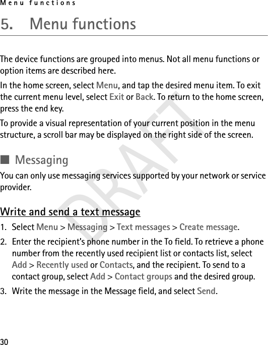 Menu functions305.  Menu functionsThe device functions are grouped into menus. Not all menu functions or option items are described here.In the home screen, select Menu, and tap the desired menu item. To exit the current menu level, select Exit or Back. To return to the home screen, press the end key. To provide a visual representation of your current position in the menu structure, a scroll bar may be displayed on the right side of the screen.■MessagingYou can only use messaging services supported by your network or service provider.Write and send a text message1. Select Menu &gt; Messaging &gt; Text messages &gt; Create message.2. Enter the recipient’s phone number in the To field. To retrieve a phone number from the recently used recipient list or contacts list, select Add &gt; Recently used or Contacts, and the recipient. To send to a contact group, select Add &gt; Contact groups and the desired group.3. Write the message in the Message field, and select Send.DRAFT