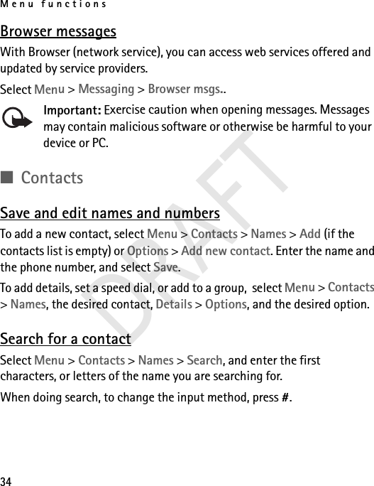 Menu functions34Browser messagesWith Browser (network service), you can access web services offered and updated by service providers.Select Menu &gt; Messaging &gt; Browser msgs..Important: Exercise caution when opening messages. Messages may contain malicious software or otherwise be harmful to your device or PC.■ContactsSave and edit names and numbersTo add a new contact, select Menu &gt; Contacts &gt; Names &gt; Add (if the contacts list is empty) or Options &gt; Add new contact. Enter the name and the phone number, and select Save.To add details, set a speed dial, or add to a group,  select Menu &gt; Contacts &gt; Names, the desired contact, Details &gt; Options, and the desired option.Search for a contactSelect Menu &gt; Contacts &gt; Names &gt; Search, and enter the first characters, or letters of the name you are searching for.When doing search, to change the input method, press #.DRAFT