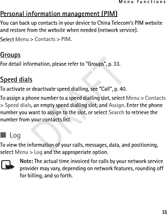 Menu functions35Personal information management (PIM)You can back up contacts in your device to China Telecom’s PIM website and restore from the website when needed (network service).Select Menu &gt; Contacts &gt; PIM.GroupsFor detail information, please refer to &quot;Groups&quot;, p. 33. Speed dialsTo activate or deactivate speed dialling, see &quot;Call&quot;, p. 40.To assign a phone number to a speed dialling slot, select Menu &gt; Contacts &gt; Speed dials, an empty speed dialling slot, and Assign. Enter the phone number you want to assign to the slot, or select Search to retrieve the number from your contacts list. ■LogTo view the information of your calls, messages, data, and positioning, select Menu &gt; Log and the approperiate option. Note: The actual time invoiced for calls by your network service provider may vary, depending on network features, rounding off for billing, and so forth.DRAFT