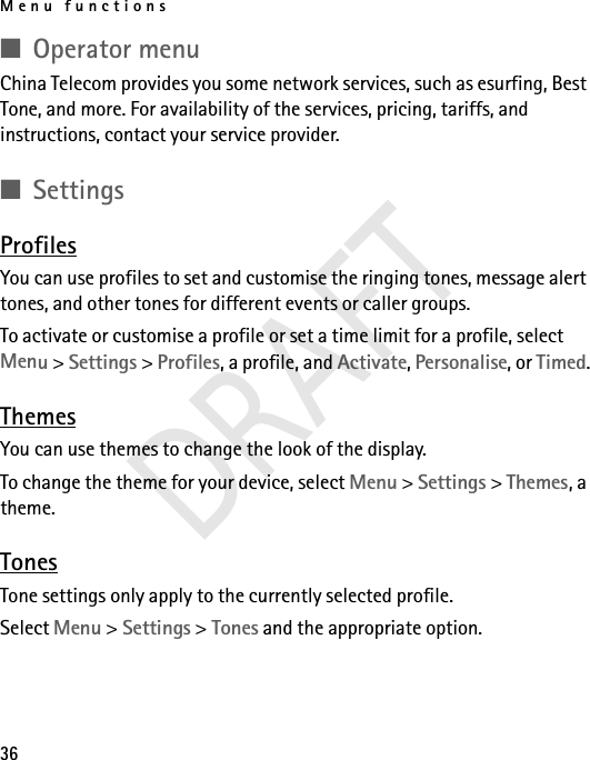 Menu functions36■Operator menuChina Telecom provides you some network services, such as esurfing, Best Tone, and more. For availability of the services, pricing, tariffs, and instructions, contact your service provider.■SettingsProfilesYou can use profiles to set and customise the ringing tones, message alert tones, and other tones for different events or caller groups. To activate or customise a profile or set a time limit for a profile, select Menu &gt; Settings &gt; Profiles, a profile, and Activate, Personalise, or Timed.ThemesYou can use themes to change the look of the display.To change the theme for your device, select Menu &gt; Settings &gt; Themes, a theme. TonesTone settings only apply to the currently selected profile.Select Menu &gt; Settings &gt; Tones and the appropriate option. DRAFT