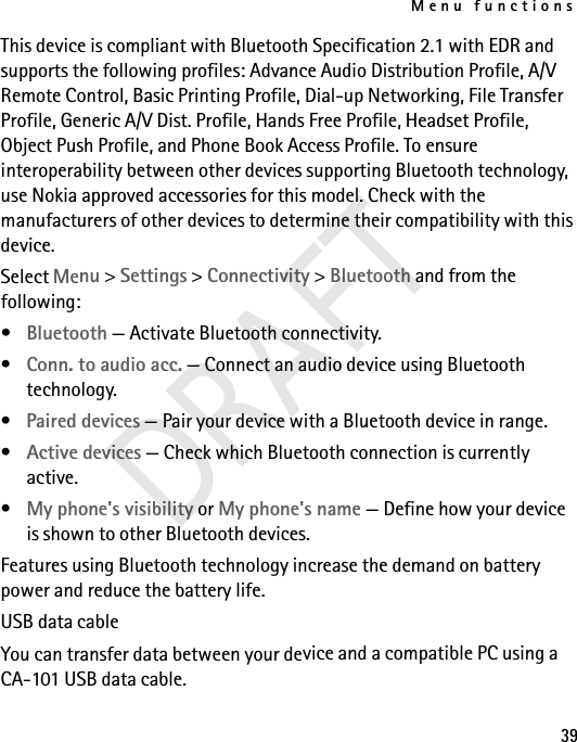 Menu functions39This device is compliant with Bluetooth Specification 2.1 with EDR and supports the following profiles: Advance Audio Distribution Profile, A/V Remote Control, Basic Printing Profile, Dial-up Networking, File Transfer Profile, Generic A/V Dist. Profile, Hands Free Profile, Headset Profile, Object Push Profile, and Phone Book Access Profile. To ensure interoperability between other devices supporting Bluetooth technology, use Nokia approved accessories for this model. Check with the manufacturers of other devices to determine their compatibility with this device.Select Menu &gt; Settings &gt; Connectivity &gt; Bluetooth and from the following:•Bluetooth — Activate Bluetooth connectivity.•Conn. to audio acc. — Connect an audio device using Bluetooth technology.•Paired devices — Pair your device with a Bluetooth device in range.•Active devices — Check which Bluetooth connection is currently active.•My phone&apos;s visibility or My phone&apos;s name — Define how your device is shown to other Bluetooth devices.Features using Bluetooth technology increase the demand on battery power and reduce the battery life.USB data cableYou can transfer data between your device and a compatible PC using a CA-101 USB data cable. DRAFT