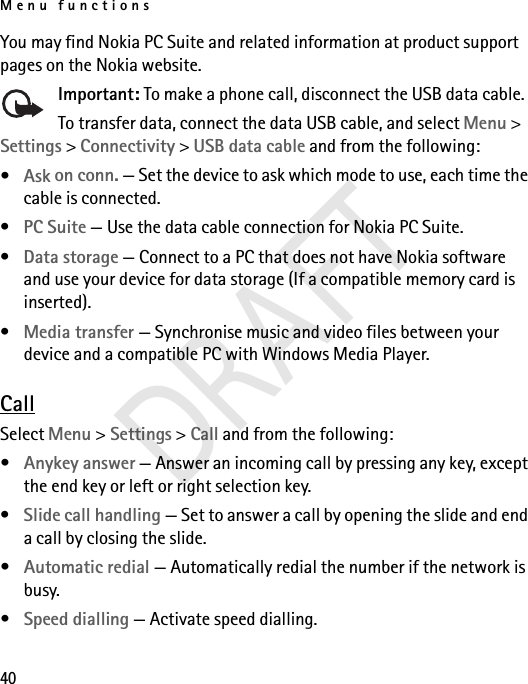 Menu functions40You may find Nokia PC Suite and related information at product support pages on the Nokia website.Important: To make a phone call, disconnect the USB data cable.To transfer data, connect the data USB cable, and select Menu &gt; Settings &gt; Connectivity &gt; USB data cable and from the following:•Ask on conn. — Set the device to ask which mode to use, each time the cable is connected.•PC Suite — Use the data cable connection for Nokia PC Suite.•Data storage — Connect to a PC that does not have Nokia software and use your device for data storage (If a compatible memory card is inserted).•Media transfer — Synchronise music and video files between your device and a compatible PC with Windows Media Player. CallSelect Menu &gt; Settings &gt; Call and from the following:•Anykey answer — Answer an incoming call by pressing any key, except the end key or left or right selection key.•Slide call handling — Set to answer a call by opening the slide and end a call by closing the slide.•Automatic redial — Automatically redial the number if the network is busy.•Speed dialling — Activate speed dialling.DRAFT