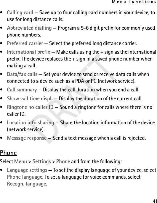 Menu functions41•Calling card — Save up to four calling card numbers in your device, to use for long distance calls.•Abbreviated dialling — Program a 5-6 digit prefix for commonly used phone numbers.•Preferred carrier — Select the preferred long distance carrier.•International prefix — Make calls using the + sign as the international prefix. The device replaces the + sign in a saved phone number when making a call.•Data/fax calls — Set your device to send or receive data calls when connected to a device such as a PDA or PC (network service).•Call summary — Display the call duration when you end a call.•Show call time displ. — Display the duration of the current call.•Ringtone no caller ID — Sound a ringtone for calls where there is no caller ID.•Location info sharing — Share the location information of the device (network service).•Message response — Send a text message when a call is rejected.PhoneSelect Menu &gt; Settings &gt; Phone and from the following:•Language settings — To set the display language of your device, select Phone language. To set a language for voice commands, select Recogn. language.DRAFT