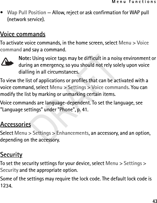 Menu functions43•Wap Pull Position — Allow, reject or ask confirmation for WAP pull (network service). Voice commandsTo activate voice commands, in the home screen, select Menu &gt; Voice command and say a command. Note: Using voice tags may be difficult in a noisy environment or during an emergency, so you should not rely solely upon voice dialling in all circumstances.To view the list of applications or profiles that can be activated with a voice command, select Menu &gt; Settings &gt; Voice commands. You can modify the list by marking or unmarking certain items. Voice commands are language-dependent. To set the language, see &quot;Language settings&quot; under &quot;Phone&quot;, p. 41.AccessoriesSelect Menu &gt; Settings &gt; Enhancements, an accessory, and an option, depending on the accessory.SecurityTo set the security settings for your device, select Menu &gt; Settings &gt; Security and the appropriate option.Some of the settings may require the lock code. The default lock code is 1234. DRAFT