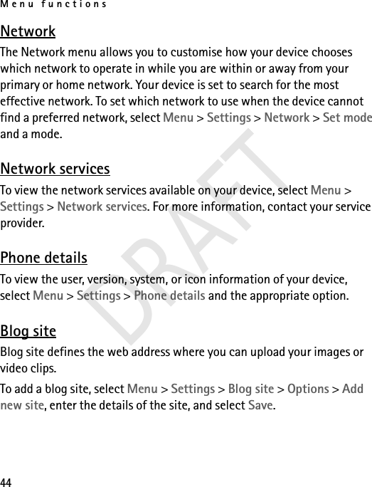 Menu functions44NetworkThe Network menu allows you to customise how your device chooses which network to operate in while you are within or away from your primary or home network. Your device is set to search for the most effective network. To set which network to use when the device cannot find a preferred network, select Menu &gt; Settings &gt; Network &gt; Set mode and a mode.Network servicesTo view the network services available on your device, select Menu &gt; Settings &gt; Network services. For more information, contact your service provider.Phone detailsTo view the user, version, system, or icon information of your device, select Menu &gt; Settings &gt; Phone details and the appropriate option.Blog siteBlog site defines the web address where you can upload your images or video clips.To add a blog site, select Menu &gt; Settings &gt; Blog site &gt; Options &gt; Add new site, enter the details of the site, and select Save.DRAFT
