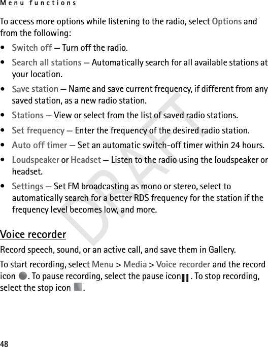 Menu functions48To access more options while listening to the radio, select Options and from the following:•Switch off — Turn off the radio.•Search all stations — Automatically search for all available stations at your location.•Save station — Name and save current frequency, if different from any saved station, as a new radio station.•Stations — View or select from the list of saved radio stations.•Set frequency — Enter the frequency of the desired radio station.•Auto off timer — Set an automatic switch-off timer within 24 hours.•Loudspeaker or Headset — Listen to the radio using the loudspeaker or headset. •Settings — Set FM broadcasting as mono or stereo, select to automatically search for a better RDS frequency for the station if the frequency level becomes low, and more.Voice recorderRecord speech, sound, or an active call, and save them in Gallery. To start recording, select Menu &gt; Media &gt; Voice recorder and the record icon  . To pause recording, select the pause icon . To stop recording, select the stop icon  . DRAFT
