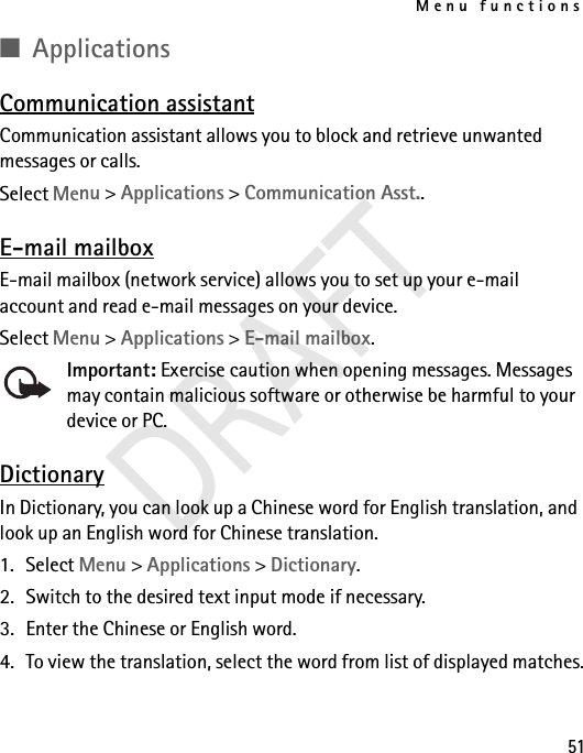 Menu functions51■ApplicationsCommunication assistantCommunication assistant allows you to block and retrieve unwanted messages or calls.Select Menu &gt; Applications &gt; Communication Asst..E-mail mailboxE-mail mailbox (network service) allows you to set up your e-mail account and read e-mail messages on your device.Select Menu &gt; Applications &gt; E-mail mailbox.Important: Exercise caution when opening messages. Messages may contain malicious software or otherwise be harmful to your device or PC.DictionaryIn Dictionary, you can look up a Chinese word for English translation, and look up an English word for Chinese translation. 1. Select Menu &gt; Applications &gt; Dictionary. 2. Switch to the desired text input mode if necessary.3. Enter the Chinese or English word.4. To view the translation, select the word from list of displayed matches.DRAFT