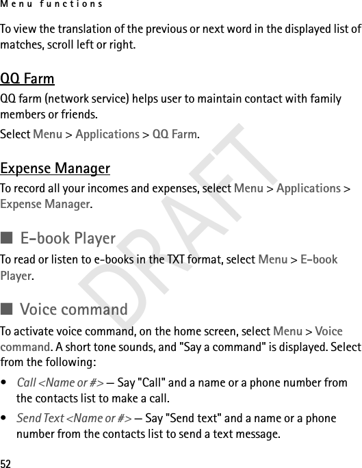 Menu functions52To view the translation of the previous or next word in the displayed list of matches, scroll left or right.QQ FarmQQ farm (network service) helps user to maintain contact with family members or friends.Select Menu &gt; Applications &gt; QQ Farm.Expense ManagerTo record all your incomes and expenses, select Menu &gt; Applications &gt; Expense Manager.■E-book PlayerTo read or listen to e-books in the TXT format, select Menu &gt; E-book Player. ■Voice commandTo activate voice command, on the home screen, select Menu &gt; Voice command. A short tone sounds, and &quot;Say a command&quot; is displayed. Select from the following:•Call &lt;Name or #&gt; — Say &quot;Call&quot; and a name or a phone number from the contacts list to make a call.•Send Text &lt;Name or #&gt; — Say &quot;Send text&quot; and a name or a phone number from the contacts list to send a text message.DRAFT